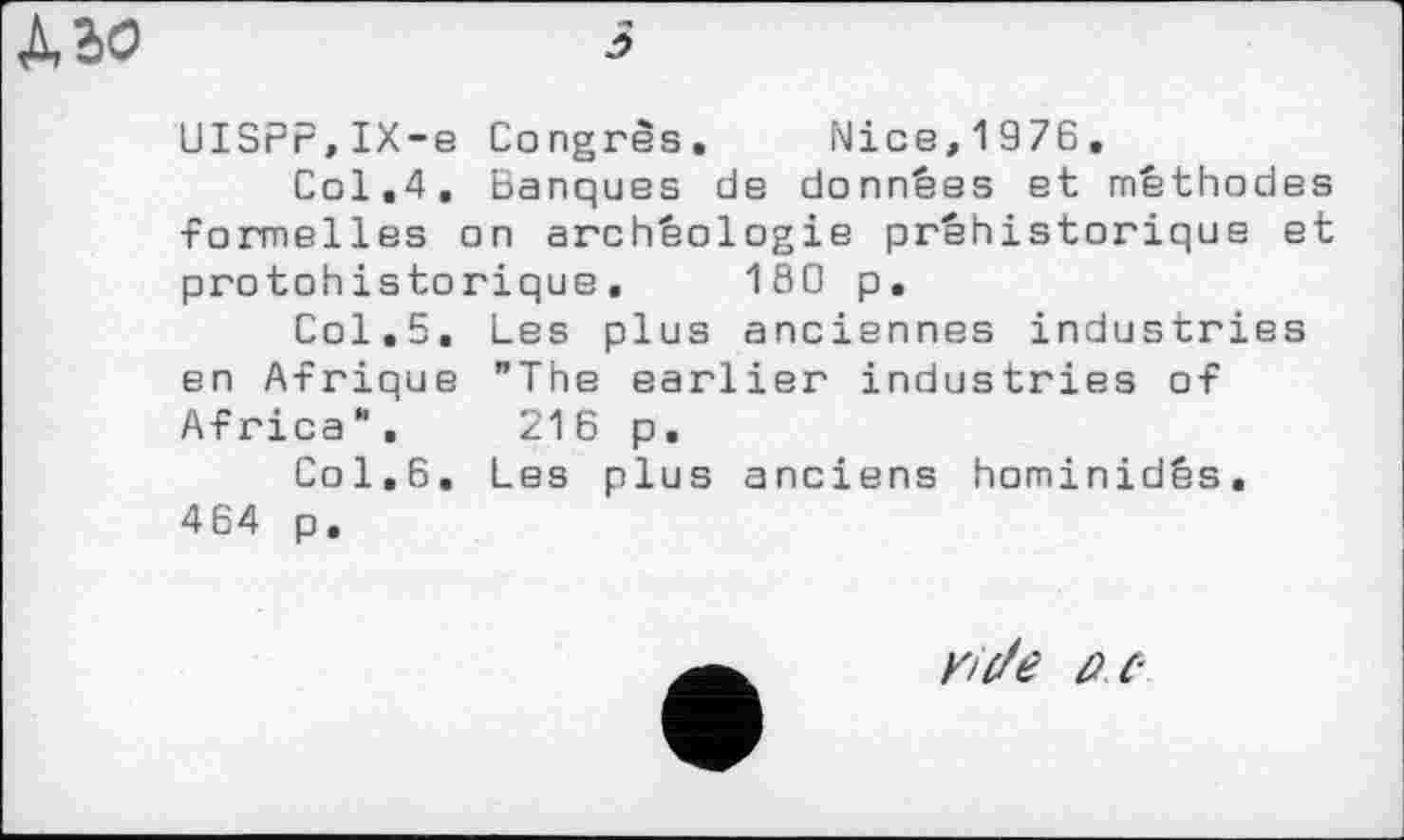 ﻿UISPr,IX-e Congrès. Nice,1976.
Col.4, Banques de données et méthodes formelles on archéologie préhistorique et protohistorique. 180 p.
Col.5. Les plus anciennes industries en Afrique "The earlier industries of Africa". 216 p.
Col,6. Les plus anciens hominidés. 4 64 p,
Y/de PC